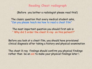 Reading Chest radiograph
The classic question that every medical student asks,
“Can you please teach me how to read a chest film”
Before you look at a chest film, you should have provisional
clinical diagnosis after taking a history and physical examination
The chest X-ray findings should confirm you physical findings
rather than be an aid to make your physical findings later !.
(Before you bother a radiologist please read this!)
The most important question you should first ask is
“ Why did I order the chest X-ray on this patient?”
 