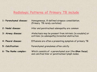 Radiologic Patterns of Primary TB include
1: Parenchymal disease: Homogeneous, ill-defined airspace consolidation.
(Primary TB rarely cavitates)
2: Nodal disease: Hilar and paratracheal adenopathy are common
3: Airway disease: Atelectasis may be present from intrinsic (ie exudate) or
extrinsic (ie adenopathy) bronchial obstruction
4: Pleural disease: Effusions are often a presenting symptom of primary TB
5: Calcification: Parenchymal granulomas often calcify
6: The Ranke complex: Which consists of a parenchymal scar (the Ghon focus)
and calcified hilar or paratracheal lymph nodes.
 