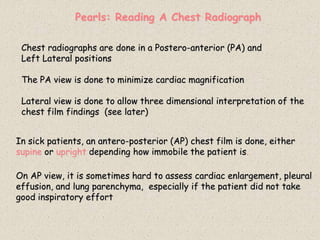 Pearls: Reading A Chest Radiograph
Chest radiographs are done in a Postero-anterior (PA) and
Left Lateral positions
The PA view is done to minimize cardiac magnification
Lateral view is done to allow three dimensional interpretation of the
chest film findings (see later)
In sick patients, an antero-posterior (AP) chest film is done, either
supine or upright depending how immobile the patient is.
On AP view, it is sometimes hard to assess cardiac enlargement, pleural
effusion, and lung parenchyma, especially if the patient did not take
good inspiratory effort
 