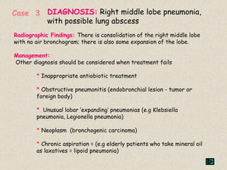 Radiographic Findings: There is consolidation of the right middle lobe
with no air bronchogram; there is also some expansion of the lobe.
Management:
Other diagnosis should be considered when treatment fails
* Inappropriate antiobiotic treatment
* Obstructive pneumonitis (endobronchial lesion - tumor or
foreign body)
* Unusual lobar ‘expanding’ pneumonias (e.g Klebsiella
pneumonia, Legionella pneumonia)
* Neoplasm (bronchogenic carcinoma)
* Chronic aspiration = (e.g elderly patients who take mineral oil
as laxatives = lipoid pneumonia)
Case 3 DIAGNOSIS: Right middle lobe pneumonia,
with possible lung abscess
 