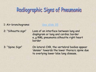 1: Air-bronchograms: See slide 25
2: “Silhoutte sign” Loss of an interface between lung and
diaphgram or lung and cardiac border
e.,g RML pneumonia silhoutte right heart
border
3: “Spine Sign” On lateral CXR, the vertebral bodies appear
‘denser’ towards the lower thoracic spine due
to overlying lower lobe lung disease.
 
