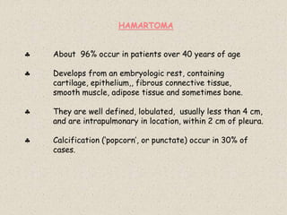 HAMARTOMA
 About 96% occur in patients over 40 years of age
 Develops from an embryologic rest, containing
cartilage, epithelium,, fibrous connective tissue,
smooth muscle, adipose tissue and sometimes bone.
 They are well defined, lobulated, usually less than 4 cm,
and are intrapulmonary in location, within 2 cm of pleura.
 Calcification (‘popcorn’, or punctate) occur in 30% of
cases.
 
