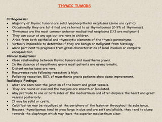 Pathogenesis:
 Majority of thymic tumors are solid lymphoepithelial neoplasms (some are cystic)
 Occasionally they are fat-filled and referred to as thymolipomas (2-9% of thymomas).
 Thymomas are the most common anterior mediastinal neoplasms (1/3 are malignant)
 They can occur at any age but are rare in children.
 Arise from both epithelial and thymocytic elements of the thymic parenchyma.
 Virtually impossible to determine if they are benign or malignant from histology.
 More pertinent to prognosis from gross characteristics of local invasion or complete
encapsulation.
Clinical Symptoms:
 Close relationship between thymic tumors and myasthenia gravis.
 In the absence of myasthenia gravis most patients are asymptomatic.
 Distant metastases are rare.
 Recurrence rate following resection is high.
 Following resection, 50% of myasthenia gravis patients show some improvement.
Radiologic Findings:
 Most are seen near the junction of the heart and great vessels.
 They are round or oval and the margins are smooth or lobulated.
 May protrude to one or both sides of the mediastinum and often displace the heart and great
vessels posteriorly.
 It may be solid or cystic.
 Calcification may be visualized at the periphery of the lesion or throughout its substance.
 Because thymolipomas tend to grow large in size and are soft and pliable, they tend to slump
towards the diaphragm which may leave the superior mediastinum clear.
THYMIC TUMORS
 