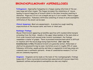 Pathogenesis: Asperigillus fumigantus is a fungus causing infections of the ear,
nose lungs and other organs. The fungus increases the consistency of mucus,
leading to mucoid impaction of bronchi distal to the lobar bronchus resulting in
dilatation. Plugs are 2.5 to 6 cm in length and up to 3 cm in width. There is upper
lobe predominance. Pulmonary infiltrates consisting of areas of acute eosinophilic
infiltration of the alveoli can be seen.
Clinical Symptoms: Most are asymptomatic . A productive cough resulting
expectoration of the mucous casts, and fever or chest pain.
Radiologic Findings:
Mucus-filled bronchi appearing as bandlike opacities with rounded distal margins
extending from the hilum. Usually in the upper lobes (seldom in the main-stem or
first order bronchi) with second order bronchi involvement, the findings
resembles a cluster of grapes. There is proximal bronchiectasis which is difficult
to visualize until the mucus plugs being expectorated. (Our case has
bronchiectasis in RUL) Peripheral bronchi are generally normal. Atelectasis or
obstructive pneumonitis may be seen. Cavitation occurs in roughly 15% of cases.
Pulmonary infiltrates, usually patchy and lobar or segmental in mid lung zones are
commonly seen in asthmatic patients. Areas of consolidation measure 1 to 5 cm
and are commonly migratory.
Diagnosis: Diagnosis can be made on the basis of the roentgenographic findings
(especially if there is proximal bronchiectasis associated with mucous impaction).
Spasmodic asthma and peripheral eosinophilia are also very helpful.
BRONCHOPULMONARY ASPERGILLOSES
 
