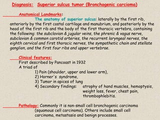 Diagnosis: Superior sulcus tumor (Bronchogenic carcioma)
Anatomical Landmarks:
The anatomy of superior sulcus: laterally by the first rib,
anteriorly by the first costal cartilage and manubrium, and posteriorly by the
head of the first rib and the body of the first thoracic vertebra, containing
the following: the subclavian & jugular veins, the phrenic & vagus nerve,
subclavian & common carotid arteries, the recurrent laryngeal nerves, the
eighth cervical and first thoracic nerves, the sympathetic chain and stellate
ganglion, and the first four ribs and upper vertebrae.
Clinical features:
First described by Pancoast in 1932
A triad of
1) Pain (shoulder, upper and lower arm),
2) Horner's syndrome,
3) Tumor in apices of lung
4) Secondary findings: atrophy of hand muscles, hemoptysis,
weight loss, fever, chest pain,
thrombophlebitis.
Pathology: Commonly it is non-small cell bronchogenic carcinoma
(squamous cell carcinoma). Others include small cell
carcinoma, metastasis and benign processes.
 