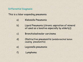 Differential Diagnosis:
This is a lobar expanding pneumonia
a) Klebsiella Pneumonia
b) Lipoid Pneumonia (chronic aspiration of mineral
oil used as a laxative especially by elderly))
c) Bronchioloalveolar carcinoma
d) Obstructive pneumonitis (endobronchial lesion
causing pneumonitis)
e) Legionella pneumonia
f) Lymphoma
 