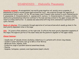 DIAGNOSIS: Klebsiella Pneumonia
Causative organism: An encapsulated, non-motile gram negative rod, aerobic micro-organism, K
pneumoniae is found in normal human gastrointestinal tract; also acquired through the ingestion of
contaminated food or water. Of the 82 serotypes, most frequent ones involved in acute fulminating are
K. pneumoniae, K. rhinoscleromatis, K. ozaenae and K. oxytoca. K. rhinoscleromatis. It causes a chronic
destructive granulomatous infection confined to the nose and may extend to the upper airways with the
result of airway obstruction. K. ozaenae was associated with long term colonization in patients with
cystic fibrosis.
Route of infection: It is commonly through aspiration of oral secretions which usually go down to the
most gravity dependent sites in the lungs.
Site: It is more often unilateral, on the right side. It affects the most gravity dependent segments of
the lungs (The superior portion of the lower lobes and the posterior segment of the upper lobes).
Clinical features:
- Usually men, 6th decade chronic alcoholics, diabetics or in patients with chronic lung disease.
- Sudden in onset (mortality rate up to 50% in first 48 hrs)
- Moderate fever, malaise, chills
- Productive cough of purulent material sometimes bloody
- Pleurisy
- Dyspnea, tachypnea, cyanosis, even hypotension (septic shock)
 