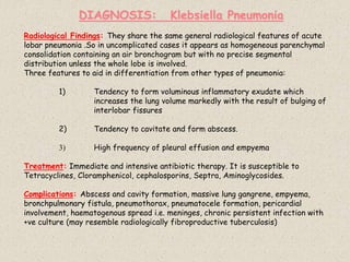 Radiological Findings: They share the same general radiological features of acute
lobar pneumonia .So in uncomplicated cases it appears as homogeneous parenchymal
consolidation containing an air bronchogram but with no precise segmental
distribution unless the whole lobe is involved.
Three features to aid in differentiation from other types of pneumonia:
1) Tendency to form voluminous inflammatory exudate which
increases the lung volume markedly with the result of bulging of
interlobar fissures
2) Tendency to cavitate and form abscess.
3) High frequency of pleural effusion and empyema
Treatment: Immediate and intensive antibiotic therapy. It is susceptible to
Tetracyclines, Cloramphenicol, cephalosporins, Septra, Aminoglycosides.
Complications: Abscess and cavity formation, massive lung gangrene, empyema,
bronchpulmonary fistula, pneumothorax, pneumatocele formation, pericardial
involvement, haematogenous spread i.e. meninges, chronic persistent infection with
+ve culture (may resemble radiologically fibroproductive tuberculosis)
DIAGNOSIS: Klebsiella Pneumonia
 