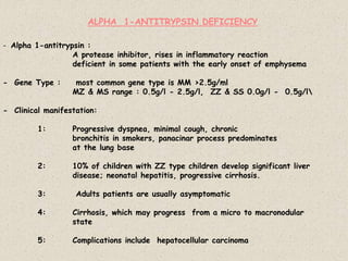 - Alpha 1-antitrypsin :
A protease inhibitor, rises in inflammatory reaction
deficient in some patients with the early onset of emphysema
- Gene Type : most common gene type is MM >2.5g/ml
MZ & MS range : 0.5g/l - 2.5g/l, ZZ & SS 0.0g/l - 0.5g/l
- Clinical manifestation:
1: Progressive dyspnea, minimal cough, chronic
bronchitis in smokers, panacinar process predominates
at the lung base
2: 10% of children with ZZ type children develop significant liver
disease; neonatal hepatitis, progressive cirrhosis.
3: Adults patients are usually asymptomatic
4: Cirrhosis, which may progress from a micro to macronodular
state
5: Complications include hepatocellular carcinoma
ALPHA 1-ANTITRYPSIN DEFICIENCY
 