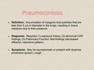Pneumoconiosis
 Definition: Accumulation of inorganic dust particles that are
less than 5 m in diameter in the lungs, resulting in tissue
reactions due to their presence
 Diagnosis: Requires (1) exposure history, (2) abnormal CXR
findings, (3) Pulmonary Function Test findings (decreased
diffusion, restrictive pattern)
 Symptoms: May be asymptomatic or present with dyspnea,
productive sputum, cough
 