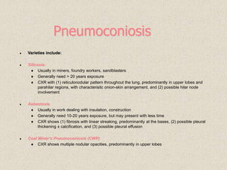 Pneumoconiosis
 Varieties include:
 Silicosis:
 Usually in miners, foundry workers, sandblasters
 Generally need > 20 years exposure
 CXR with (1) reticulonodular pattern throughout the lung, predominantly in upper lobes and
parahilar regions, with characterisitc onion-skin arrangement, and (2) possible hilar node
involvement
 Asbestosis
 Usually in work dealing with insulation, construction
 Generally need 10-20 years exposure, but may present with less time
 CXR shows (1) fibrosis with linear streaking, predominantly at the bases, (2) possible pleural
thickening ± calcification, and (3) possible pleural effusion
 Coal Miner’s Pneumoconiosis (CWP)
 CXR shows multiple nodular opacities, predominantly in upper lobes
 