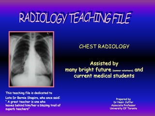 CHEST RADIOLOGY
Assisted by
many bright future (summer volunteers) and
current medical students
Prepared by
Dr Nasir Jaffer
Associate Professor
University Of Toronto
This teaching file is dedicated to
Late Dr Bernie Shapiro, who once said:
“ A great teacher is one who
leaves behind him/her a blazing trail of
superb teachers”
 