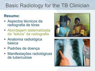 Basic Radiology for the TB Clinician
Resumo:
 Aspectos técnicos da
radiografia de tórax
 Abordagem sistematizada
da “leitura” da radiografia
 Anatomia radiológica
básica
 Padrões de doença
 Manifestações radiológicas
de tuberculose
 