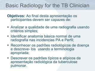 Basic Radiology for the TB Clinician
Objetivos: Ao final desta apresentação os
participantes devem ser capazes de:
 Analizar a qualidade de uma radiografia usando
critérios simples;
 Identificar anatomia básica normal de uma
radiografia nas incidencias PA e Perfil;
 Reconhecer os padrões radiológicos de doença
e descreve- los usando a terminologia
apropriada;
 Descrever os padrões típicos e atípicos da
apresentação radiológica da tuberculose
pulmonar.
 