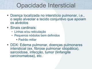 Opacidade Intersticial
 Doença localizada no interstício pulmonar, i.e.,
o septo alveolar e tecido conjuntivo que apoiam
os alvéolos
 Sinais cardinais:
• Linhas e/ou reticulação
• Pequenos nódulos bem definidos
 Padrão miliar
 DDX: Edema pulmonar, doenças pulmonares
intersticial (ex. fibrose pulmonar idiopática),
sarcoidose, infecção, tumor (linfangite
carcinomatosa), etc.
 