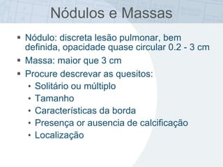  Nódulo: discreta lesão pulmonar, bem
definida, opacidade quase circular 0.2 - 3 cm
 Massa: maior que 3 cm
 Procure descrevar as quesitos:
• Solitário ou múltiplo
• Tamanho
• Características da borda
• Presença or ausencia de calcificação
• Localização
Nódulos e Massas
 