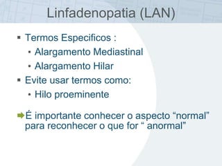 Linfadenopatia (LAN)
 Termos Especificos :
• Alargamento Mediastinal
• Alargamento Hilar
 Evite usar termos como:
• Hilo proeminente
É importante conhecer o aspecto “normal”
para reconhecer o que for “ anormal”
 