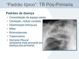 “Padrão típico”: TB Pós-Primaria
Padrões de doença
• Consolidação de espaço aéreo
• Cavitação, nódulo cavitado
• Diseminação brônquica
• Miliar
• Broncostenose
• Tuberculoma
• Derrame Pleural
(empiema mais provavel em
doença pós-primaria)
 