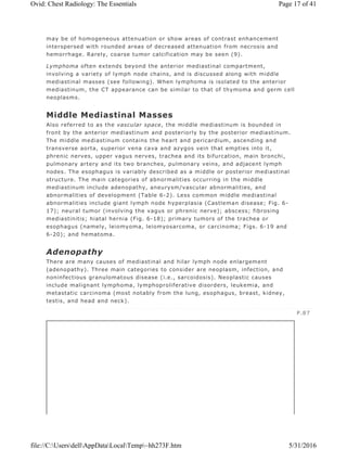 may be of homogeneous attenuation or show areas of contrast enhancement
interspersed with rounded areas of decreased attenuation from necrosis and
hemorrhage. Rarely, coarse tumor calcification may be seen (9).
Lymphoma often extends beyond the anterior mediastinal compartment,
involving a variety of lymph node chains, and is discussed along with middle
mediastinal masses (see following). When lymphoma is isolated to the anterior
mediastinum, the CT appearance can be similar to that of thymoma and germ cell
neoplasms.
Middle Mediastinal Masses
Also referred to as the vascular space, the middle mediastinum is bounded in
front by the anterior mediastinum and posteriorly by the posterior mediastinum.
The middle mediastinum contains the heart and pericardium, ascending and
transverse aorta, superior vena cava and azygos vein that empties into it,
phrenic nerves, upper vagus nerves, trachea and its bifurcation, main bronchi,
pulmonary artery and its two branches, pulmonary veins, and adjacent lymph
nodes. The esophagus is variably described as a middle or posterior mediastinal
structure. The main categories of abnormalities occurring in the middle
mediastinum include adenopathy, aneurysm/vascular abnormalities, and
abnormalities of development (Table 6-2). Less common middle mediastinal
abnormalities include giant lymph node hyperplasia (Castleman disease; Fig. 6-
17); neural tumor (involving the vagus or phrenic nerve); abscess; fibrosing
mediastinitis; hiatal hernia (Fig. 6-18); primary tumors of the trachea or
esophagus (namely, leiomyoma, leiomyosarcoma, or carcinoma; Figs. 6-19 and
6-20); and hematoma.
Adenopathy
There are many causes of mediastinal and hilar lymph node enlargement
(adenopathy). Three main categories to consider are neoplasm, infection, and
noninfectious granulomatous disease (i.e., sarcoidosis). Neoplastic causes
include malignant lymphoma, lymphoproliferative disorders, leukemia, and
metastatic carcinoma (most notably from the lung, esophagus, breast, kidney,
testis, and head and neck).
P.87
Page 17 of 41Ovid: Chest Radiology: The Essentials
5/31/2016file://C:UsersdellAppDataLocalTemp~hh273F.htm
 