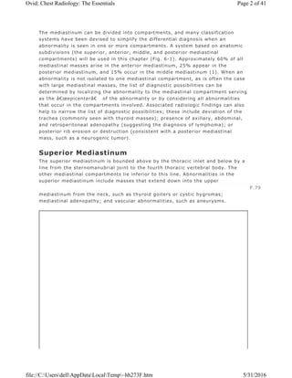 The mediastinum can be divided into compartments, and many classification
systems have been devised to simplify the differential diagnosis when an
abnormality is seen in one or more compartments. A system based on anatomic
subdivisions (the superior, anterior, middle, and posterior mediastinal
compartments) will be used in this chapter (Fig. 6-1). Approximately 60% of all
mediastinal masses arise in the anterior mediastinum, 25% appear in the
posterior mediastinum, and 15% occur in the middle mediastinum (1). When an
abnormality is not isolated to one mediastinal compartment, as is often the case
with large mediastinal masses, the list of diagnostic possibilities can be
determined by localizing the abnormality to the mediastinal compartment serving
as the â€œepicenterâ€ of the abnormality or by considering all abnormalities
that occur in the compartments involved. Associated radiologic findings can also
help to narrow the list of diagnostic possibilities; these include deviation of the
trachea (commonly seen with thyroid masses); presence of axillary, abdominal,
and retroperitoneal adenopathy (suggesting the diagnosis of lymphoma); or
posterior rib erosion or destruction (consistent with a posterior mediastinal
mass, such as a neurogenic tumor).
Superior Mediastinum
The superior mediastinum is bounded above by the thoracic inlet and below by a
line from the sternomanubrial joint to the fourth thoracic vertebral body. The
other mediastinal compartments lie inferior to this line. Abnormalities in the
superior mediastinum include masses that extend down into the upper
mediastinum from the neck, such as thyroid goiters or cystic hygromas;
mediastinal adenopathy; and vascular abnormalities, such as aneurysms.
P.79
Page 2 of 41Ovid: Chest Radiology: The Essentials
5/31/2016file://C:UsersdellAppDataLocalTemp~hh273F.htm
 