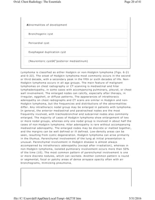 Lymphoma is classified as either Hodgkin or non-Hodgkin lymphoma (Figs. 6-21
and 6-22). The onset of Hodgkin lymphoma most commonly occurs in the second
or third decade, with a secondary peak in the fifth or sixth decades of life. Non-
Hodgkin lymphoma occurs in all age groups. The main feature of malignant
lymphomas on chest radiography or CT scanning is mediastinal and hilar
lymphadenopathy, in some cases with accompanying pulmonary, pleural, or chest
wall involvement. The enlarged nodes can calcify, especially after therapy, in
irregular, eggshell, or diffuse patterns. The appearances of intrathoracic
adenopathy on chest radiographs and CT scans are similar in Hodgkin and non-
Hodgkin lymphoma, but the frequencies and distributions of the abnormalities
differ. Any intrathoracic nodal group may be enlarged in patients with lymphoma.
In general, the anterior mediastinal and paratracheal nodes are the most
frequently involved, with tracheobronchial and subcarinal nodes also commonly
enlarged. The majority of cases of Hodgkin lymphoma show enlargement of two
or more nodal groups, whereas only one nodal group is involved in about half the
cases of non-Hodgkin lymphoma. Hilar adenopathy is rare without accompanying
mediastinal adenopathy. The enlarged nodes may be discrete or matted together,
and the margins can be well defined or ill defined. Low-density areas can be
seen, resulting from cystic degeneration. Hodgkin lymphoma can arise primarily
in the thymus. Parenchymal involvement of the lung at initial presentation is
unusual. Parenchymal involvement in Hodgkin disease is almost always
accompanied by intrathoracic adenopathy (except after irradiation), whereas in
non-Hodgkin lymphoma, isolated pulmonary involvement occurs more than 50%
of the time (10). The most common pattern of parenchymal involvement is one
or more discrete nodules, which can cavitate. Another common pattern is round
or segmental, focal or patchy areas of dense airspace opacity often with air
bronchograms, mimicking pneumonia.
Abnormalities of development
Bronchogenic cyst
Pericardial cyst
Esophageal duplication cyst
(Neurenteric cystâ€”posterior mediastinum)
Page 20 of 41Ovid: Chest Radiology: The Essentials
5/31/2016file://C:UsersdellAppDataLocalTemp~hh273F.htm
 