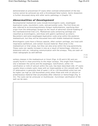 demonstrated on precontrast CT scans when contrast enhancement of the two
lumina cannot be achieved (as with a thrombosed false lumen). Aortic dissection
is further discussed along with other aortic pathology in Chapter 19.
Abnormalities of Development
Developmental mediastinal cysts include bronchogenic cysts, esophageal
duplication cysts, neurenteric cysts, and pericardial cysts. The first three are
also referred to as bronchopulmonary foregut malformations, signifying their
origin from the embryologic foregut as the result of abnormal ventral budding of
the tracheobronchial tree (17). Mediastinal cysts containing cartilage are
classified as bronchogenic, and those with gastric epithelium as enteric.
Neurenteric and some esophageal duplication cysts arise within the posterior
mediastinum, but they will be discussed here with middle mediastinal masses.
Bronchogenic cysts have a fibrous capsule, often contain cartilage, are lined with
respiratory epithelium, and contain mucoid material. Most arise in the
mediastinum or hilar areas, but they can also arise within the lung parenchyma.
These cysts can rapidly increase in size as a result of hemorrhage, infection, or
distension with air, indicating communication with the airways. They are seen on
chest radiographs as well-defined
solitary masses in the mediastinum or hilum (Figs. 6-29 and 6-30) and are
usually found in close proximity to the major airways. The single most frequent
site is between the carina and the esophagus. Calcification, either rim
calcification or milk of calcium within the cyst, has been described (18). CT scans
usually show a simple cystic mass with an imperceptible or thin smooth wall. The
CT attenuation is generally that of water (-10 to +10 Hounsfield units) but can
be higher (as high as 120 Hounsfield units) when filled with milk of calcium or
proteinaceous material that accumulates after infection or hemorrhage (Fig. 6-
31). The cysts can be unilocular or multilocular. Curvilinear calcification of the
wall can be seen.
P.93
P.94
Page 28 of 41Ovid: Chest Radiology: The Essentials
5/31/2016file://C:UsersdellAppDataLocalTemp~hh273F.htm
 