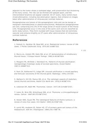 adjacent to the tumor shows a scalloped edge, with preservation but thickening
of the bony cortex. The ribs can be thinned and splayed apart, and the
intervertebral foramina can appear widened. On CT scans, many tumors have
mixed attenuation, including low-attenuation regions, that enhance on images
taken after administration of intravascular contrast material.
Paragangliomas are tumors of the paraganglionic cells and can be benign or
malignant chemodectomas or pheochromocytomas. Mediastinal paragangliomas
are rare, comprising only 2% of the large series of neural tumors of the thorax
(19). Paragangliomas occur in the area of the aortic arch and are classified as
aortic body tumors. They form rounded soft tissue masses that are extremely
vascular and enhance brightly on CT scans after administration of intravenous
contrast material.
References
1. Rubush JL, Gardner IR, Boyd WC, et al. Mediastinal tumors: review of 186
cases. J Thorac Cardiovasc Surg. 1973;65:216â€“222.
2. Morris UL, Colletti PM, Ralls PW, et al. CT demonstration of intrathoracic
thyroid tissue. J Comput Assist Tomogr. 1982;6:821â€“824.
3. Margolin FR, Winfield J, Steinbach HL. Patterns of thyroid calcification:
roentgenologic-histologic study of excised specimens. Invest Radiol.
1967;2:208â€“212.
4. Park CH, Rothermel FJ, Judge DM. Unusual calcification in mixed papillary
and follicular carcinoma of the thyroid gland. Radiology. 1976;119:554.
5. Wallace S, Hill CS, Paulus DD, et al. The radiologic aspects of medullary
(solid) thyroid carcinoma. Radiol Clin North Am. 1970;8:463â€“474.
6. LeGolvan DP, Abell MR. Thymomas. Cancer. 1977;39:2142â€“2157.
7. Lewis JE, Wick MR, Scheithauer BW, et al. Thymoma: a clinicopathological
review. Cancer. 1987;60:2727â€“2743.
8. Harper RAK, Guyer PB. The radiological features of thymic tumours: a
review of sixty-five cases. Clin Radiol. 1965;16:97â€“100.
9. Levitt RG, Husband JE, Galzer HS. CT of primary germ-cell tumors of the
mediastinum. AJR Am J Roentgenol. 1984;142:73â€“78.
P.100
Page 40 of 41Ovid: Chest Radiology: The Essentials
5/31/2016file://C:UsersdellAppDataLocalTemp~hh273F.htm
 