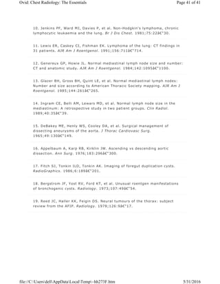 10. Jenkins PF, Ward MJ, Davies P, et al. Non-Hodgkin's lymphoma, chronic
lymphocytic leukaemia and the lung. Br J Dis Chest. 1981;75:22â€“30.
11. Lewis ER, Caskey CI, Fishman EK. Lymphoma of the lung: CT findings in
31 patients. AJR Am J Roentgenol. 1991;156:711â€“714.
12. Genereux GP, Howie JL. Normal mediastinal lymph node size and number:
CT and anatomic study. AJR Am J Roentgenol. 1984;142:1095â€“1100.
13. Glazer BH, Gross BH, Quint LE, et al. Normal mediastinal lymph nodes:
Number and size according to American Thoracic Society mapping. AJR Am J
Roentgenol. 1985;144:261â€“265.
14. Ingram CE, Belli AM, Lewars MD, et al. Normal lymph node size in the
mediastinum: A retrospective study in two patient groups. Clin Radiol.
1989;40:35â€“39.
15. DeBakey ME, Henly WS, Cooley DA, et al. Surgical management of
dissecting aneurysms of the aorta. J Thorac Cardiovasc Surg.
1965;49:130â€“149.
16. Appelbaum A, Karp RB, Kirklin JW. Ascending vs descending aortic
dissection. Ann Surg. 1976;183:296â€“300.
17. Fitch SJ, Tonkin ILD, Tonkin AK. Imaging of foregut duplication cysts.
RadioGraphics. 1986;6:189â€“201.
18. Bergstrom JF, Yost RV, Ford KT, et al. Unusual roentgen manifestations
of bronchogenic cysts. Radiology. 1973;107:49â€“54.
19. Reed JC, Haller KK, Feigin DS. Neural tumours of the thorax: subject
review from the AFIP. Radiology. 1978;126:9â€“17.
Page 41 of 41Ovid: Chest Radiology: The Essentials
5/31/2016file://C:UsersdellAppDataLocalTemp~hh273F.htm
 