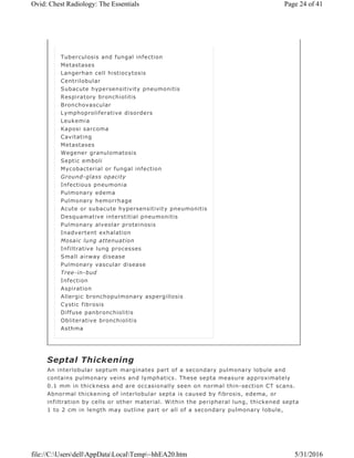 Septal Thickening
An interlobular septum marginates part of a secondary pulmonary lobule and
contains pulmonary veins and lymphatics. These septa measure approximately
0.1 mm in thickness and are occasionally seen on normal thin-section CT scans.
Abnormal thickening of interlobular septa is caused by fibrosis, edema, or
infiltration by cells or other material. Within the peripheral lung, thickened septa
1 to 2 cm in length may outline part or all of a secondary pulmonary lobule,
Tuberculosis and fungal infection
Metastases
Langerhan cell histiocytosis
Centrilobular
Subacute hypersensitivity pneumonitis
Respiratory bronchiolitis
Bronchovascular
Lymphoproliferative disorders
Leukemia
Kaposi sarcoma
Cavitating
Metastases
Wegener granulomatosis
Septic emboli
Mycobacterial or fungal infection
Ground-glass opacity
Infectious pneumonia
Pulmonary edema
Pulmonary hemorrhage
Acute or subacute hypersensitivity pneumonitis
Desquamative interstitial pneumonitis
Pulmonary alveolar proteinosis
Inadvertent exhalation
Mosaic lung attenuation
Infiltrative lung processes
Small airway disease
Pulmonary vascular disease
Tree-in-bud
Infection
Aspiration
Allergic bronchopulmonary aspergillosis
Cystic fibrosis
Diffuse panbronchiolitis
Obliterative bronchiolitis
Asthma
Page 24 of 41Ovid: Chest Radiology: The Essentials
5/31/2016file://C:UsersdellAppDataLocalTemp~hhEA20.htm
 