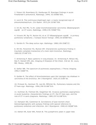 1. Felson LB, Rosenberg LS, Hamburger M. Roentgen findings in acute
Friedlander's pneumonia. Radiology. 1949; 53:559â€“565.
2. Levin B. The continuous diaphragm sign: a newly recognized sign of
pneumomediastinum. Clin Radiol. 1973;24:337â€“338.
3. Im JG, Han MC, Yu EJ. Lobar bronchioloalveolar carcinoma: â€œangiogram
signâ€ on CT scans. Radiology. 1990;176:749â€“753.
4. Vincent JM, Ng YY, Norton AJ, et al. CT â€œangiogram signâ€ in primary
pulmonary lymphoma. J Comput Assist Tomogr. 1992;16:829â€“831.
5. Gordon R. The deep sulcus sign. Radiology. 1980;136:25â€“27.
6. Oh KS, Fleischner FG, Wyman SM. Characteristic pulmonary finding in
traumatic complete transection of a main stem bronchus. Radiology.
1969;92:371â€“372.
7. Armstrong P. Basic patterns in lung disease. In: Armstrong P, Wilson AG,
Dee P, Hansell DM, eds. Imaging of Diseases of the Chest. 2nd ed. St. Louis,
MO: Mosby; 1995:89.
8. Gefter WB. The spectrum of pulmonary aspergillosis. J Thorac Imaging.
1992;7:56â€“74.
9. Golden R. The effect of bronchostenosis upon the roentgen-ray shadows in
carcinoma of the bronchus. Am J Roentgenol. 1925;13:21â€“30.
10. Primack SL, Hartman TE, Lee KS, MÃ¼ller NL. Pulmonary nodules and the
CT halo sign. Radiology. 1994;190:513â€“515.
11. Kuhlman JE, Fishman EK, Siegelman SS. Invasive pulmonary aspergillosis
in acute leukemia: characteristic findings on CT, the CT halo sign, and the
role of CT in early diagnosis. Radiology. 1985;157:611â€“614.
12. Hampton AO, Castleman B. Correlations of post mortem chest
teleroentgenograms with autopsy findings with special reference to
pulmonary embolism and infarction. Am J Roentgenol. 1940;43:305â€“326.
13. Kattan KR, Eyler WR, Felson B. The juxtaphrenic peak in upper lobe
Page 39 of 41Ovid: Chest Radiology: The Essentials
5/31/2016file://C:UsersdellAppDataLocalTemp~hhEA20.htm
 