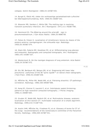 collapse. Semin Roentgenol. 1980;15:187â€“193.
14. Burgel E, Oleck HG. Ueber die rechtsseitige paramediastinale Luftsichel
bei Oberlappenschrumpfung. Rofo. 1960;93:160â€“163.
15. Woesner ME, Sanders I, White GW. The melting sign in resolving
transient pulmonary infarction. Am J Roentgenol. 1971;111:782â€“790.
16. Hammond DI. The â€œring around the arteryâ€ sign in
pneumomediastinum. J Can Assoc Radiol. 1984;35:88â€“89.
17. Felson B, Felson H. Localization of intrathoracic lesions by means of the
postero-anterior roentgenogram: the silhouette sign. Radiology.
1950;55:363â€“374.
18. Stark DD, Federle MP, Goodman PC, et al. Differentiating lung abscess
and empyema: Radiography and computed tomography. Am J Roentgenol.
1983;141:163â€“167.
19. Westermark N. On the roentgen diagnosis of lung embolism. Acta Radiol.
1938;19:357â€“372.
20. Ely JW, Berbaum KS, Bergus GR, et al. Diagnosing left lower lobe
pneumonia: usefulness of the â€˜spine signâ€™ on lateral chest radiographs.
J Fam Pract. 1996;43:242â€“248.
21. MÃ¼ller NL, Miller RR, Webb WR, et al. Fibrosing alveolitis: CT-pathologic
correlation. Radiology. 1986;160:585â€“588.
22. Kang EY, Grenier P, Laurent F, et al. Interlobular septal thickening:
patterns at high-resolution computed tomography. J Thorac Imaging.
1996;11:260â€“264.
23. Gruden JF, Webb WR, Naidich DP, et al. Multinodular disease; anatomic
localization at thin-section CT: multireader evaluation of a simple algorithm.
Radiology. 1999;210:711â€“720.
24. Austin JHM, MÃ¼ller NL, Friedman PJ, et al. Glossary of terms for CT of
the lungs: recommendations of the nomenclature committee of the Fleischner
Society. Radiology. 1996;200:327â€“331.
P.33
Page 40 of 41Ovid: Chest Radiology: The Essentials
5/31/2016file://C:UsersdellAppDataLocalTemp~hhEA20.htm
 