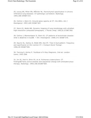 25. Leung AN, Miller RR, MÃ¼ller NL. Parenchymal opacification in chronic
infiltrative lung diseases: CT-pathologic correlation. Radiology.
1993;188:209â€“214.
26. Collins J, Stern EJ. Ground-glass opacity at CT: the ABCs. Am J
Roentgenol. 1997;169:355â€“367.
27. Stern EJ, Webb WR. Dynamic imaging of lung morphology with ultrafast
high-resolution computed tomography. J Thorac Imag. 1993;8:273â€“282.
28. Collins J, Blankenbaker D, Stern EJ. CT patterns of bronchiolar disease:
what is â€œtree-in-budâ€ ? Am J Roentgenol. 1998;171:365â€“370.
29. Aquino SL, Gamsu G, Webb WR, Kee ST. Tree-in-bud pattern: frequency
and significance on thin section CT. J Comput Assist Tomogr.
1996;20:594â€“599.
30. Twining E, Kerley P. Textbook of X-Ray Diagnosis. 2nd ed. London:
Lewis; 1951:208.
31. Im JG, Itoh H, Shim YS, et al. Pulmonary tuberculosis: CT
findingsâ€”early active disease and sequential change with antituberculous
therapy. Radiology. 1993;186:653â€“660.
Page 41 of 41Ovid: Chest Radiology: The Essentials
5/31/2016file://C:UsersdellAppDataLocalTemp~hhEA20.htm
 