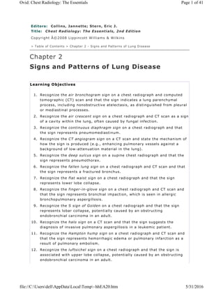 Editors: Collins, Jannette; Stern, Eric J.
Title: Chest Radiology: The Essentials, 2nd Edition
Copyright Â©2008 Lippincott Williams & Wilkins
> Table of Contents > Chapter 2 - Signs and Patterns of Lung Disease
Chapter 2
Signs and Patterns of Lung Disease
Learning Objectives
1. Recognize the air bronchogram sign on a chest radiograph and computed
tomographic (CT) scan and that the sign indicates a lung parenchymal
process, including nonobstructive atelectasis, as distinguished from pleural
or mediastinal processes.
2. Recognize the air crescent sign on a chest radiograph and CT scan as a sign
of a cavity within the lung, often caused by fungal infection.
3. Recognize the continuous diaphragm sign on a chest radiograph and that
the sign represents pneumomediastinum.
4. Recognize the CT angiogram sign on a CT scan and state the mechanism of
how the sign is produced (e.g., enhancing pulmonary vessels against a
background of low-attenuation material in the lung).
5. Recognize the deep sulcus sign on a supine chest radiograph and that the
sign represents pneumothorax.
6. Recognize the fallen lung sign on a chest radiograph and CT scan and that
the sign represents a fractured bronchus.
7. Recognize the flat waist sign on a chest radiograph and that the sign
represents lower lobe collapse.
8. Recognize the finger-in-glove sign on a chest radiograph and CT scan and
that the sign represents bronchial impaction, which is seen in allergic
bronchopulmonary aspergillosis.
9. Recognize the S sign of Golden on a chest radiograph and that the sign
represents lobar collapse, potentially caused by an obstructing
endobronchial carcinoma in an adult.
10. Recognize the halo sign on a CT scan and that the sign suggests the
diagnosis of invasive pulmonary aspergillosis in a leukemic patient.
11. Recognize the Hampton hump sign on a chest radiograph and CT scan and
that the sign represents hemorrhagic edema or pulmonary infarction as a
result of pulmonary embolism.
12. Recognize the luftsichel sign on a chest radiograph and that the sign is
associated with upper lobe collapse, potentially caused by an obstructing
endobronchial carcinoma in an adult.
Page 1 of 41Ovid: Chest Radiology: The Essentials
5/31/2016file://C:UsersdellAppDataLocalTemp~hhEA20.htm
 