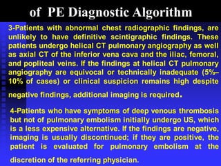 of PE Diagnostic Algorithm
3-Patients with abnormal chest radiographic findings, are
unlikely to have definitive scintigraphic findings. These
patients undergo helical CT pulmonary angiography as well
as axial CT of the inferior vena cava and the iliac, femoral,
and popliteal veins. If the findings at helical CT pulmonary
angiography are equivocal or technically inadequate (5%–
10% of cases) or clinical suspicion remains high despite
negative findings, additional imaging is required.
4-Patients who have symptoms of deep venous thrombosis
but not of pulmonary embolism initially undergo US, which
is a less expensive alternative. If the findings are negative,
imaging is usually discontinued; if they are positive, the
patient is evaluated for pulmonary embolism at the
discretion of the referring physician.
 