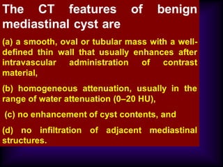 The CT features of benign
mediastinal cyst are
(a) a smooth, oval or tubular mass with a well-
defined thin wall that usually enhances after
intravascular administration of contrast
material,
(b) homogeneous attenuation, usually in the
range of water attenuation (0–20 HU),
(c) no enhancement of cyst contents, and
(d) no infiltration of adjacent mediastinal
structures.
 