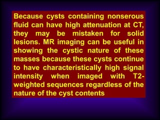 Because cysts containing nonserous
fluid can have high attenuation at CT,
they may be mistaken for solid
lesions. MR imaging can be useful in
showing the cystic nature of these
masses because these cysts continue
to have characteristically high signal
intensity when imaged with T2-
weighted sequences regardless of the
nature of the cyst contents
 