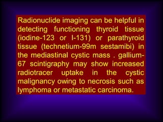 Radionuclide imaging can be helpful in
detecting functioning thyroid tissue
(iodine-123 or I-131) or parathyroid
tissue (technetium-99m sestamibi) in
the mediastinal cystic mass . gallium-
67 scintigraphy may show increased
radiotracer uptake in the cystic
malignancy owing to necrosis such as
lymphoma or metastatic carcinoma.
 