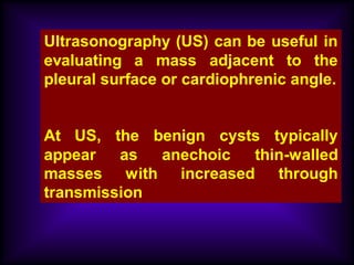 Ultrasonography (US) can be useful in
evaluating a mass adjacent to the
pleural surface or cardiophrenic angle.
At US, the benign cysts typically
appear as anechoic thin-walled
masses with increased through
transmission
 