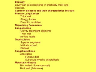 Etiology:
Cavity can be encountered in practically most lung
diseases.
Common diseases and their characteristics include:
Primary Lung Cancer
Thick wall
Shaggy lumen
Eccentric cavitation
Necrotizing Pneumonia
Lung abscess
Gravity dependant segments
Thick wall
Air-fluid levels
Tuberculosis
Superior segments
Infiltrate around
Bilateral
Fungal infections
Aspergillus
Fungous ball
Sub acute invasive aspergillosis
Metastatic disease
Thin walled (Squamous cell)
Thick wall (Adenoma)
 