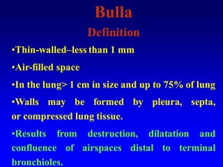 Bulla
Definition
•Thin-walled–less than 1 mm
•Air-filled space
•In the lung> 1 cm in size and up to 75% of lung
•Walls may be formed by pleura, septa,
or compressed lung tissue.
•Results from destruction, dilatation and
confluence of airspaces distal to terminal
bronchioles.
 
