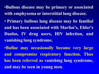 •Bullous disease may be primary or associated
with emphysema or interstitial lung disease.
• Primary bullous lung disease may be familial
and has been associated with Marfan's, Ehler's
Danlos, IV drug users, HIV infection, and
vanishing lung syndrome.
•Bullae may occasionally become very large
and compromise respiratory function. Thus
has been referred as vanishing lung syndrome,
and may be seen in young men.
 