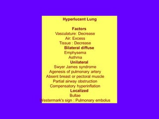 Hyperlucent Lung
Factors
Vasculature: Decrease
Air: Excess
Tissue : Decrease
Bilateral diffuse
Emphysema
Asthma
Unilateral
Swyer James syndrome
Agenesis of pulmonary artery
Absent breast or pectoral muscle
Partial airway obstruction
Compensatory hyperinflation
Localized
Bullae
Westermark's sign : Pulmonary embolus
 