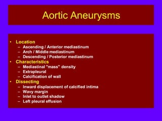 Aortic Aneurysms
• Location
– Ascending / Anterior mediastinum
– Arch / Middle mediastinum
– Descending / Posterior mediastinum
• Characteristics
– Mediastinal "mass" density
– Extrapleural
– Calcification of wall
• Dissecting
– Inward displacement of calcified intima
– Wavy margin
– Inlet to outlet shadow
– Left pleural effusion
 