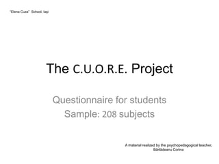 “Elena Cuza” School, Iaşi




                       The C.U.O.R.E. Project

                            Questionnaire for students
                              Sample: 208 subjects


                                            A material realized by the psychopedagogical teacher,
                                                              Bârlădeanu Corina
 