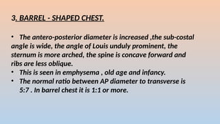 3. BARREL - SHAPED CHEST.
? The antero-posterior diameter is increased ,the sub-costal
angle is wide, the angle of Louis unduly prominent, the
sternum is more arched, the spine is concave forward and
ribs are less oblique.
? This is seen in emphysema , old age and infancy.
? The normal ratio between AP diameter to transverse is
5:7 . In barrel chest it is 1:1 or more.
 