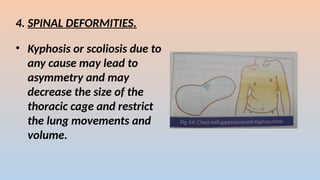 4. SPINAL DEFORMITIES.
? Kyphosis or scoliosis due to
any cause may lead to
asymmetry and may
decrease the size of the
thoracic cage and restrict
the lung movements and
volume.
 