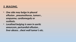 5. BULGING.
? One side may bulge in pleural
effusion , pneumothorax, tumors ,
empyema, cardiomegaly or
scoliosis.
? Localised bulging is seen in aortic
aneurysm, pericardial effusion ,
liver abcess , chest wall tumors etc.
 
