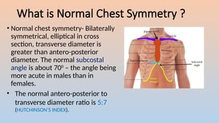 What is Normal Chest Symmetry ?
? Normal chest symmetry- Bilaterally
symmetrical, elliptical in cross
section, transverse diameter is
greater than antero-posterior
diameter. The normal subcostal
angle is about 700
C the angle being
more acute in males than in
females.
? The normal antero-posterior to
transverse diameter ratio is 5:7
(HUTCHINSONS INDEX).
 