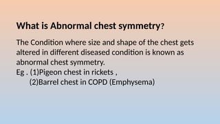 What is Abnormal chest symmetry?
The Condition where size and shape of the chest gets
altered in different diseased condition is known as
abnormal chest symmetry.
Eg . (1)Pigeon chest in rickets ,
(2)Barrel chest in COPD (Emphysema)
 