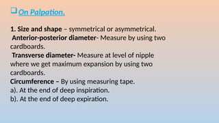 ?On Palpation.
1. Size and shape C symmetrical or asymmetrical.
Anterior-posterior diameter- Measure by using two
cardboards.
Transverse diameter- Measure at level of nipple
where we get maximum expansion by using two
cardboards.
Circumference C By using measuring tape.
a). At the end of deep inspiration.
b). At the end of deep expiration.
 